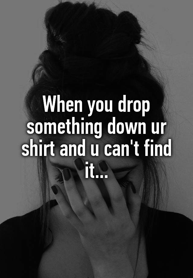 when-you-drop-something-down-ur-shirt-and-u-can-t-find-it