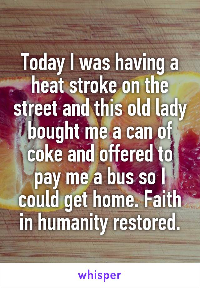 Today I was having a heat stroke on the street and this old lady bought me a can of coke and offered to pay me a bus so I could get home. Faith in humanity restored.