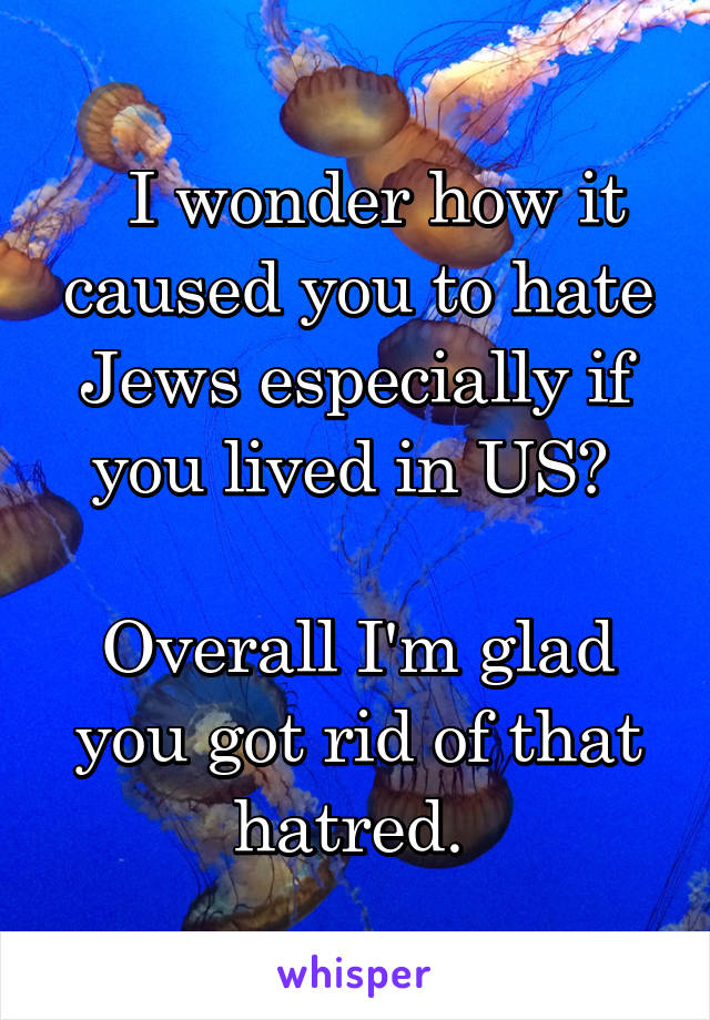   I wonder how it caused you to hate Jews especially if you lived in US? 

Overall I'm glad you got rid of that hatred. 