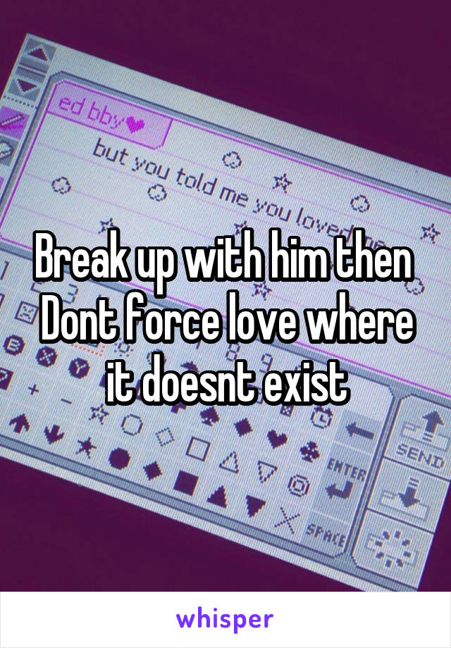 Break up with him then 
Dont force love where it doesnt exist
