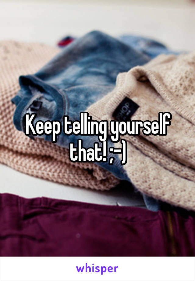 Keep telling yourself that! ;-)