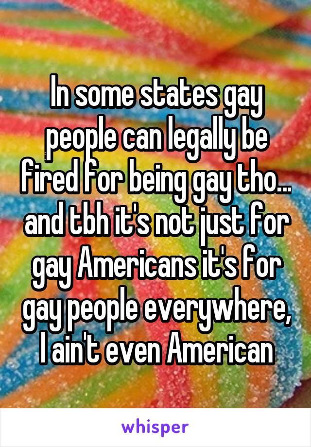 In some states gay people can legally be fired for being gay tho... and tbh it's not just for gay Americans it's for gay people everywhere, I ain't even American