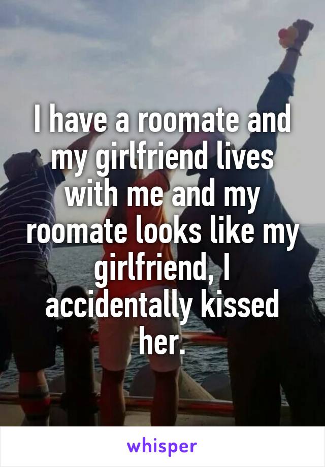 I have a roomate and my girlfriend lives with me and my roomate looks like my girlfriend, I accidentally kissed her.