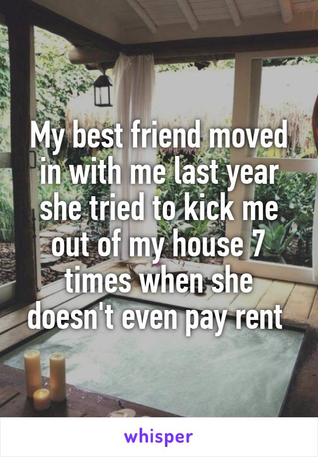 My best friend moved in with me last year she tried to kick me out of my house 7 times when she doesn't even pay rent 