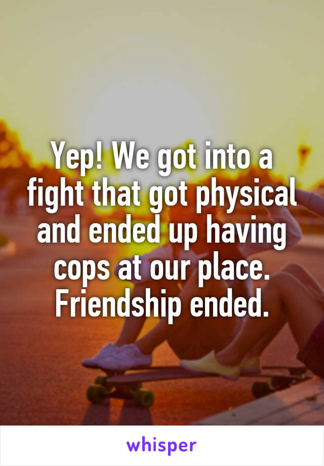 Yep! We got into a fight that got physical and ended up having cops at our place. Friendship ended.