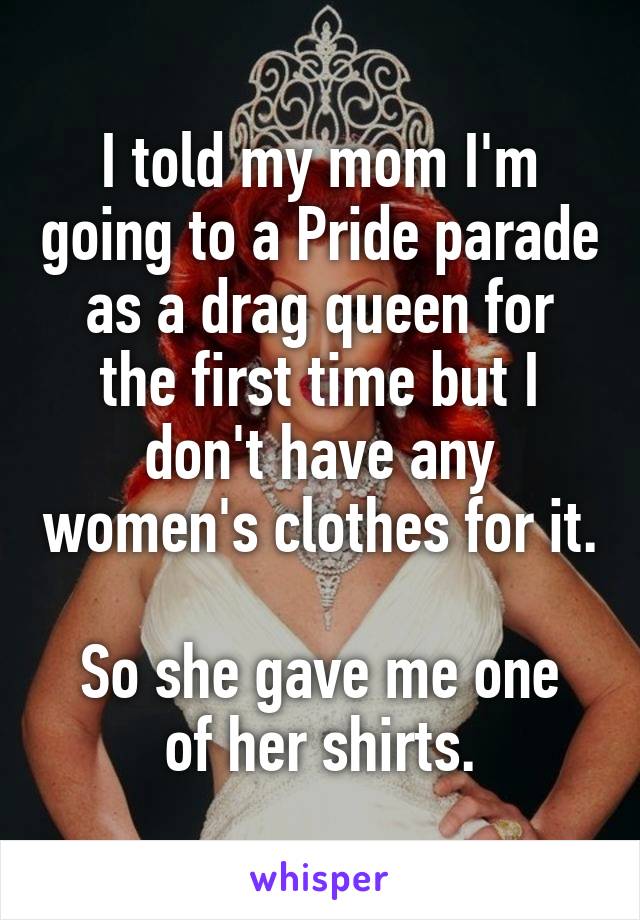 I told my mom I'm going to a Pride parade as a drag queen for the first time but I don't have any women's clothes for it.

So she gave me one of her shirts.