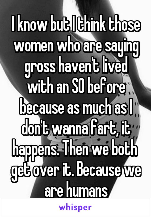 I know but I think those women who are saying gross haven't lived with an SO before because as much as I don't wanna fart, it happens. Then we both  get over it. Because we are humans