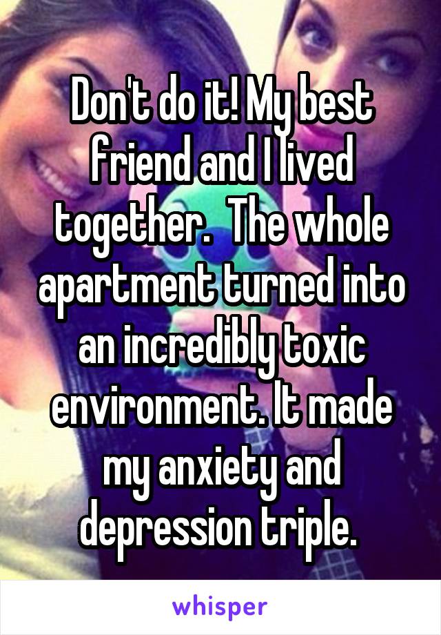 Don't do it! My best friend and I lived together.  The whole apartment turned into an incredibly toxic environment. It made my anxiety and depression triple. 
