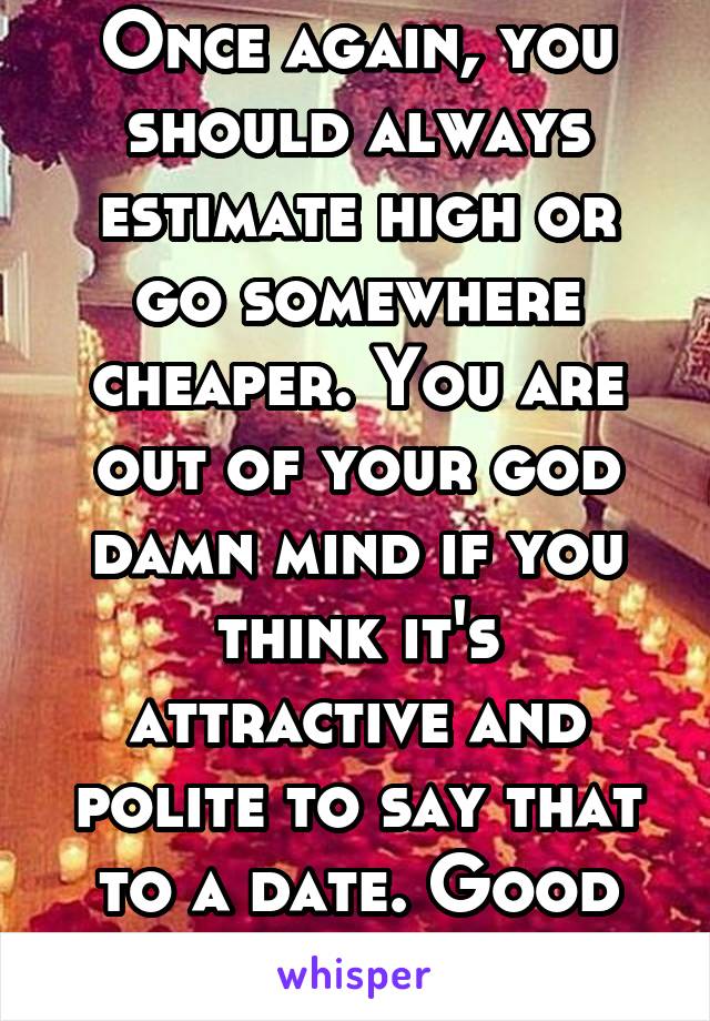 Once again, you should always estimate high or go somewhere cheaper. You are out of your god damn mind if you think it's attractive and polite to say that to a date. Good luck dating. 