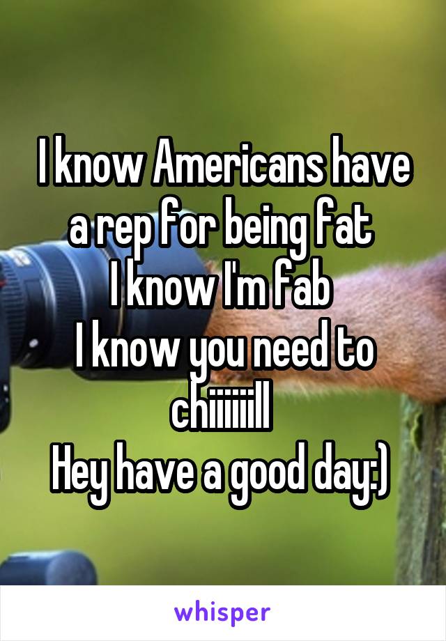 I know Americans have a rep for being fat 
I know I'm fab 
I know you need to chiiiiiill 
Hey have a good day:) 