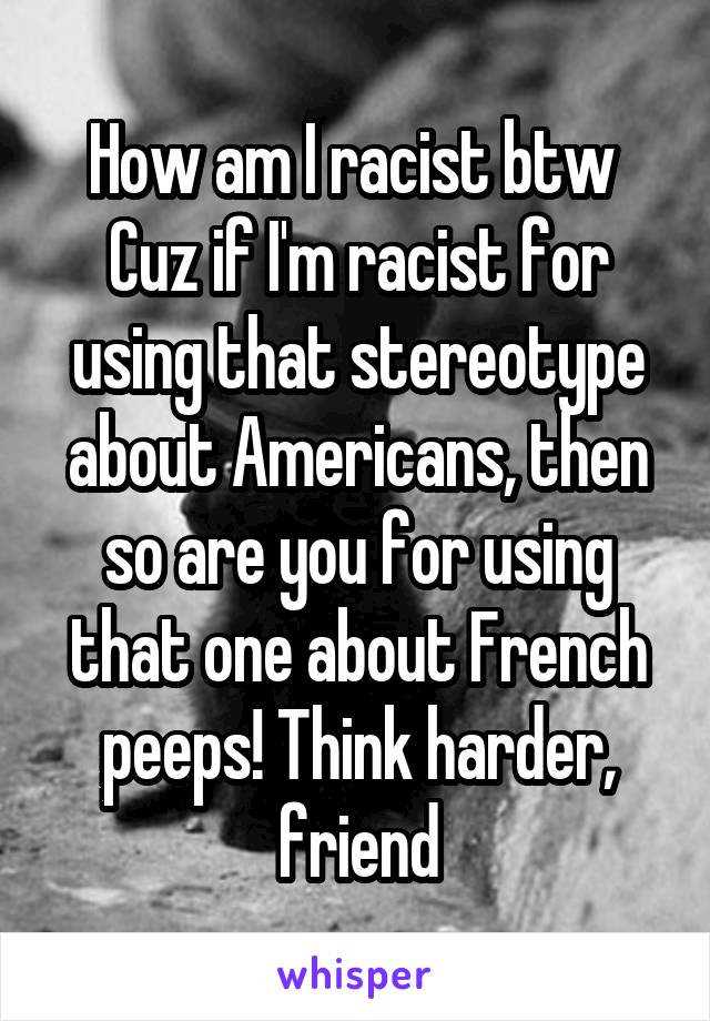 How am I racist btw 
Cuz if I'm racist for using that stereotype about Americans, then so are you for using that one about French peeps! Think harder, friend