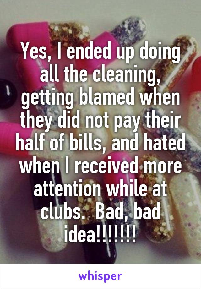 Yes, I ended up doing all the cleaning, getting blamed when they did not pay their half of bills, and hated when I received more attention while at clubs.  Bad, bad idea!!!!!!!