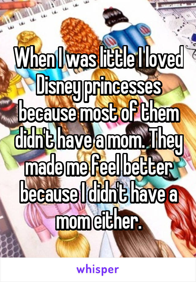 When I was little I loved Disney princesses because most of them didn't have a mom. They made me feel better because I didn't have a mom either.