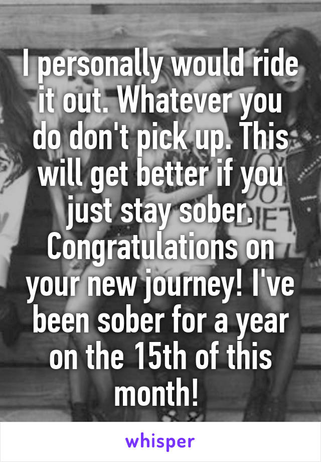 I personally would ride it out. Whatever you do don't pick up. This will get better if you just stay sober. Congratulations on your new journey! I've been sober for a year on the 15th of this month! 