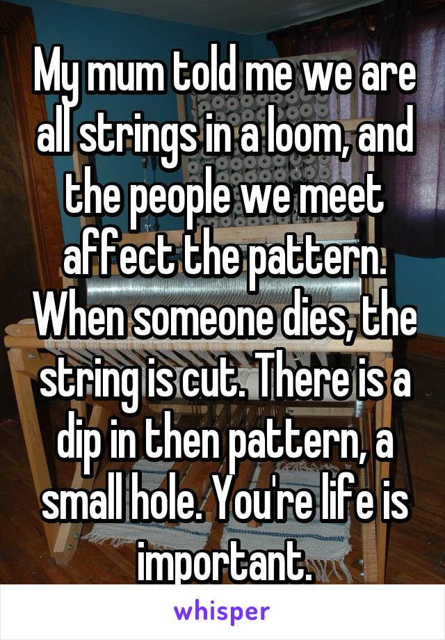 My mum told me we are all strings in a loom, and the people we meet affect the pattern. When someone dies, the string is cut. There is a dip in then pattern, a small hole. You're life is important.