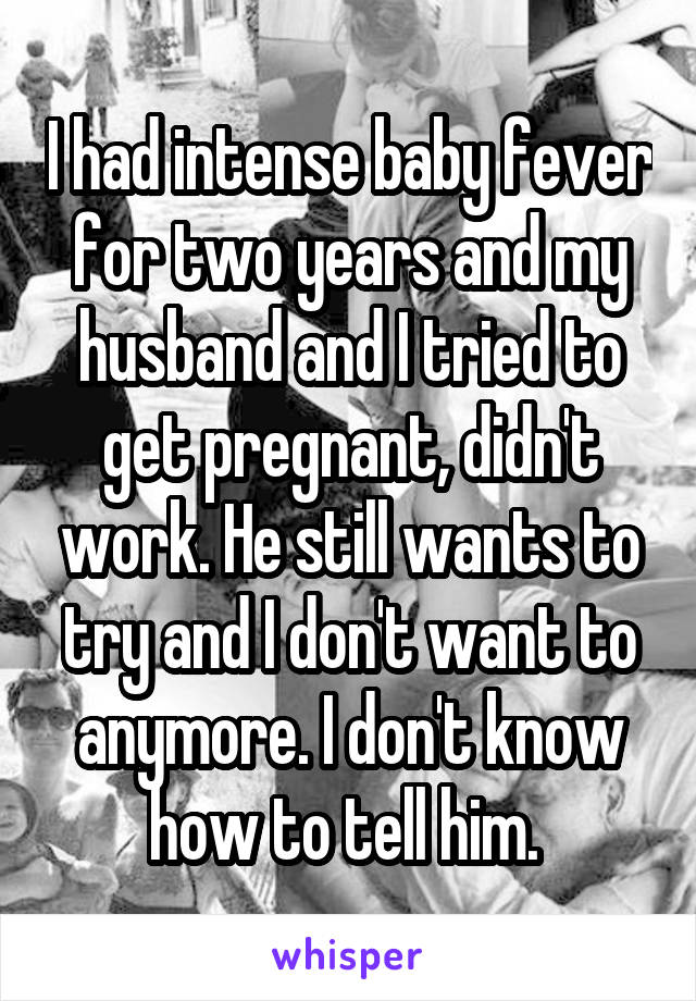 I had intense baby fever for two years and my husband and I tried to get pregnant, didn't work. He still wants to try and I don't want to anymore. I don't know how to tell him. 