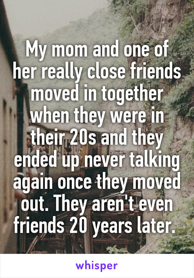 My mom and one of her really close friends moved in together when they were in their 20s and they ended up never talking again once they moved out. They aren't even friends 20 years later. 
