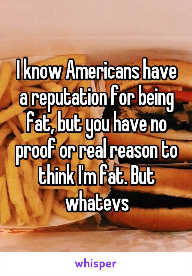 I know Americans have a reputation for being fat, but you have no proof or real reason to think I'm fat. But whatevs