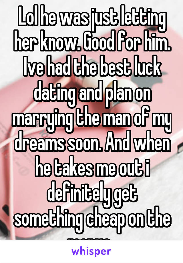 Lol he was just letting her know. Good for him.
Ive had the best luck dating and plan on marrying the man of my dreams soon. And when he takes me out i definitely get something cheap on the menue. 