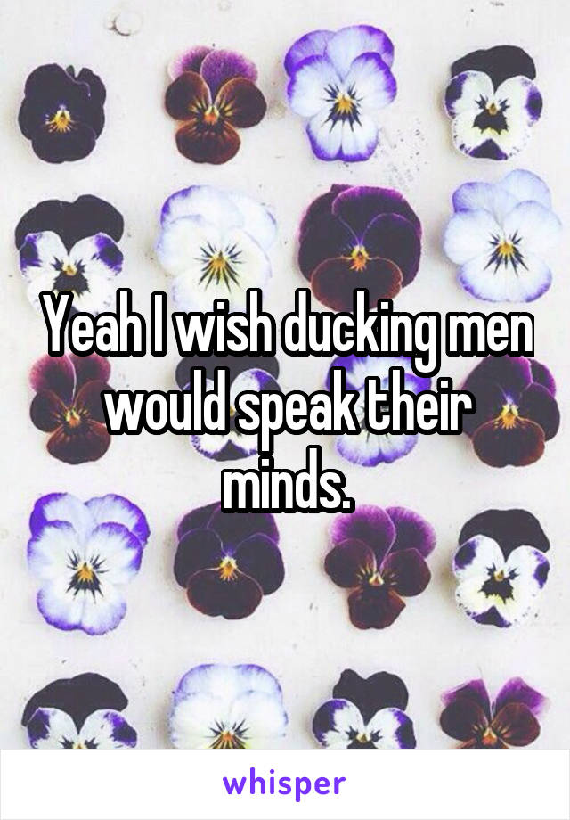 Yeah I wish ducking men would speak their minds.
