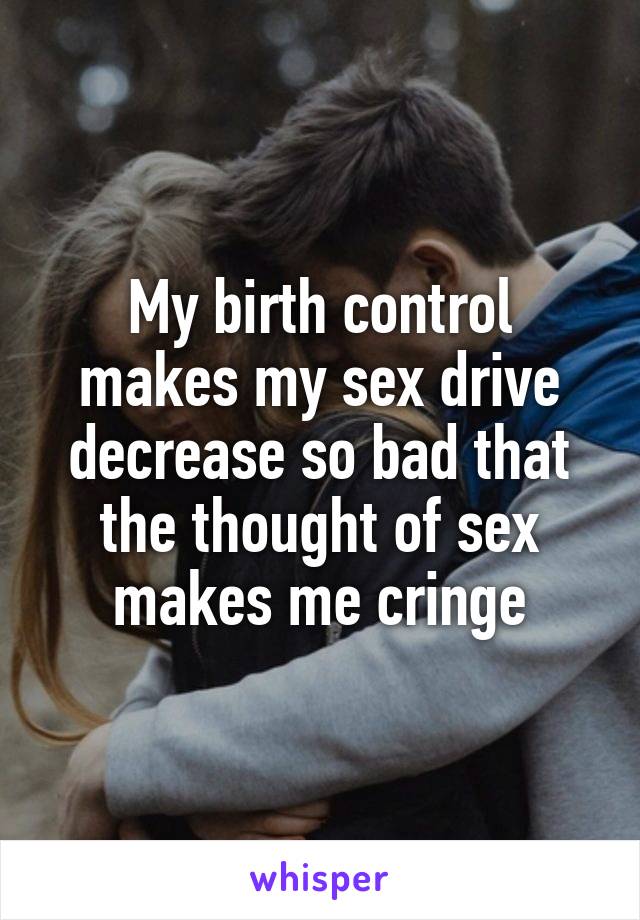 My birth control makes my sex drive decrease so bad that the thought of sex makes me cringe