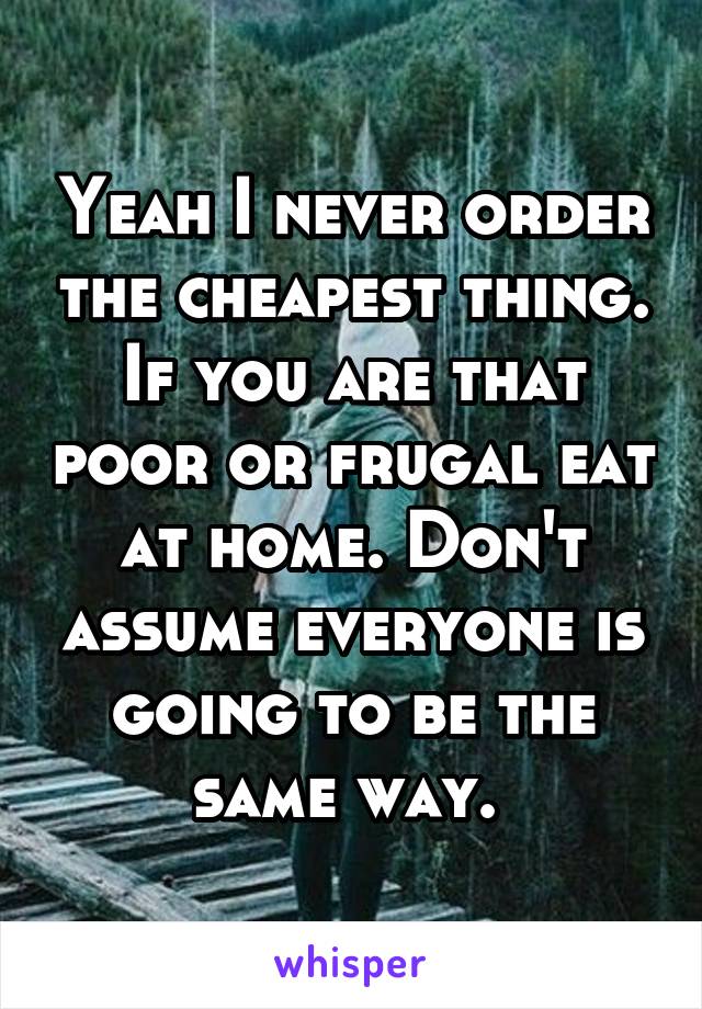 Yeah I never order the cheapest thing. If you are that poor or frugal eat at home. Don't assume everyone is going to be the same way. 