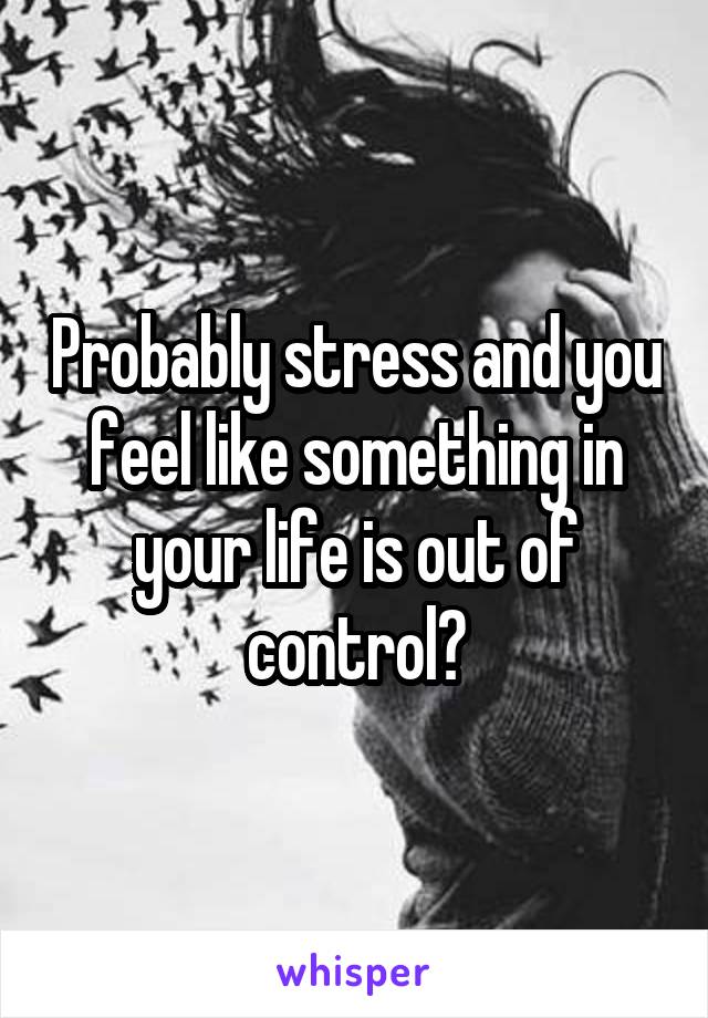 Probably stress and you feel like something in your life is out of control?