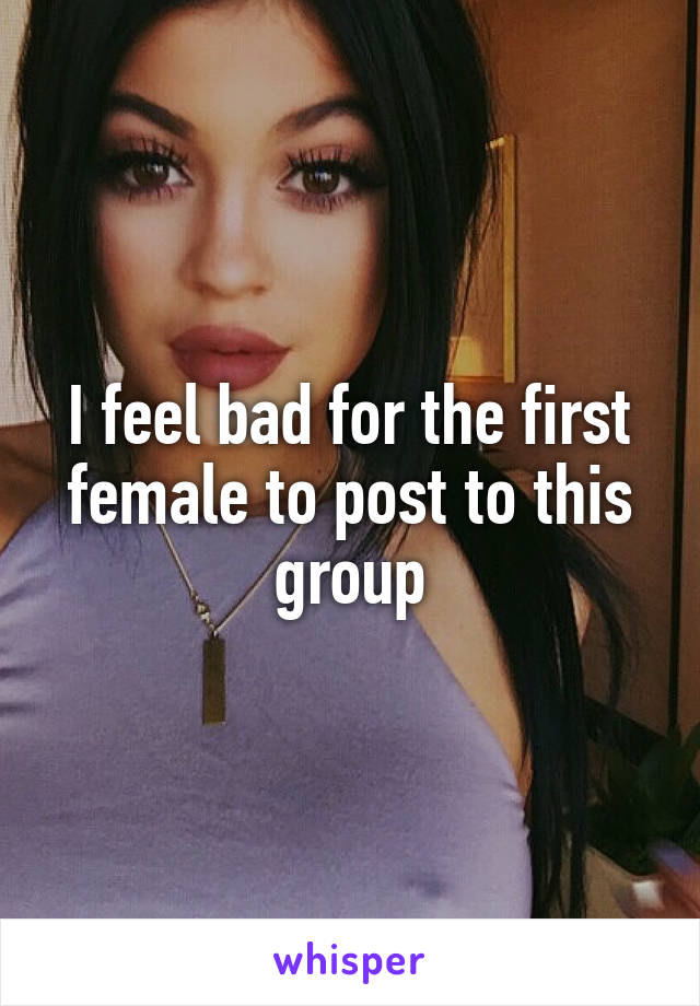 I feel bad for the first female to post to this group