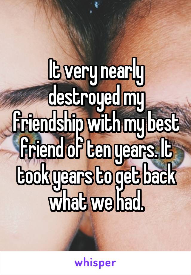 It very nearly destroyed my friendship with my best friend of ten years. It took years to get back what we had.