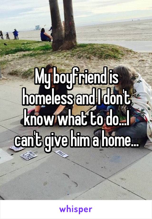 My boyfriend is homeless and I don't know what to do...I can't give him a home...
