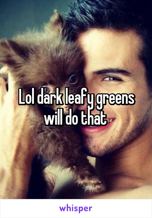 Lol dark leafy greens will do that 