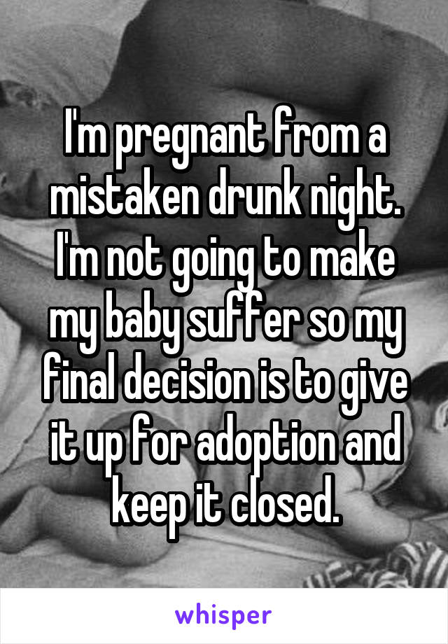 I'm pregnant from a mistaken drunk night. I'm not going to make my baby suffer so my final decision is to give it up for adoption and keep it closed.