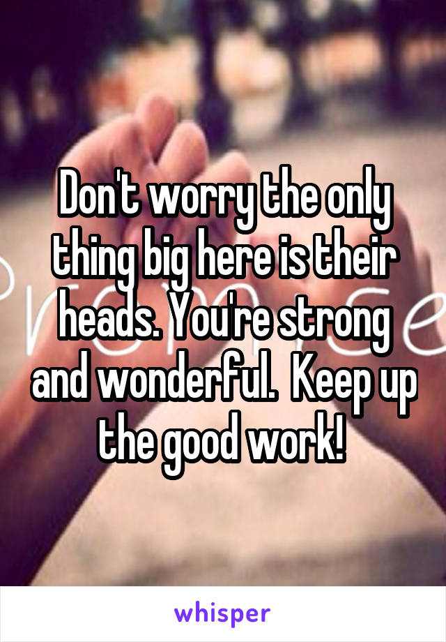 Don't worry the only thing big here is their heads. You're strong and wonderful.  Keep up the good work! 