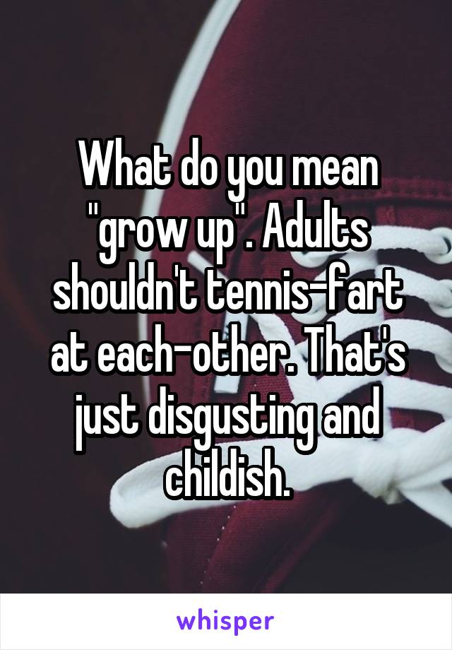 What do you mean "grow up". Adults shouldn't tennis-fart at each-other. That's just disgusting and childish.