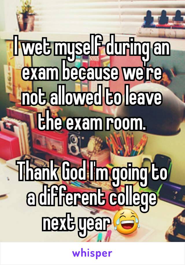 I wet myself during an exam because we're not allowed to leave the exam room.

Thank God I'm going to a different college next year😂