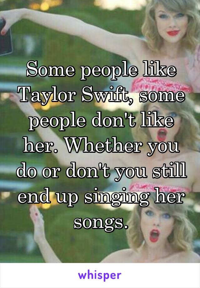 Some people like Taylor Swift, some people don't like her. Whether you do or don't you still end up singing her songs.