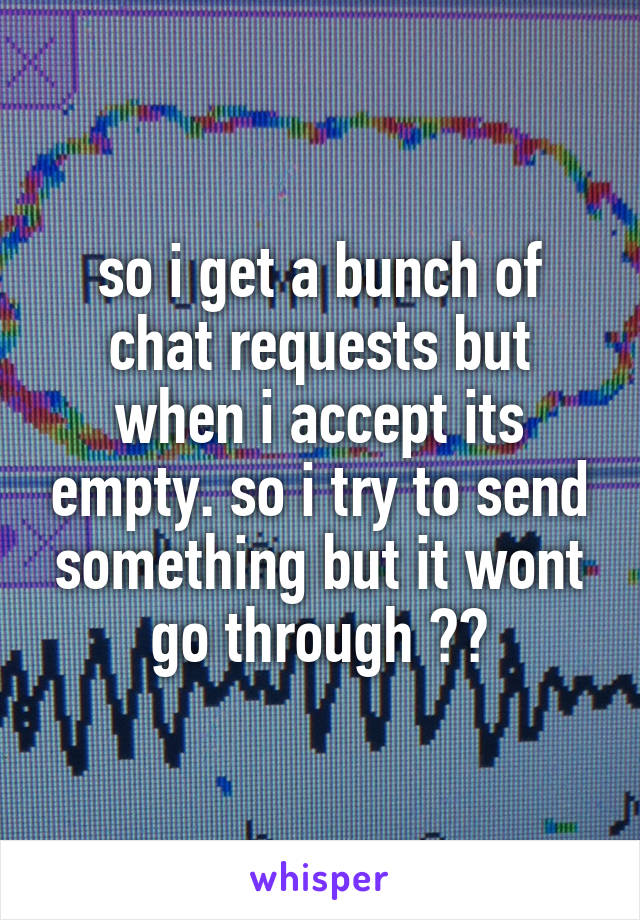 so i get a bunch of chat requests but when i accept its empty. so i try to send something but it wont go through ??