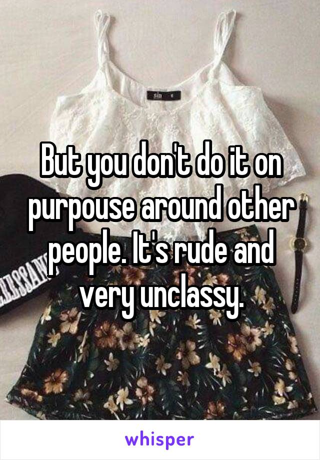 But you don't do it on purpouse around other people. It's rude and very unclassy.