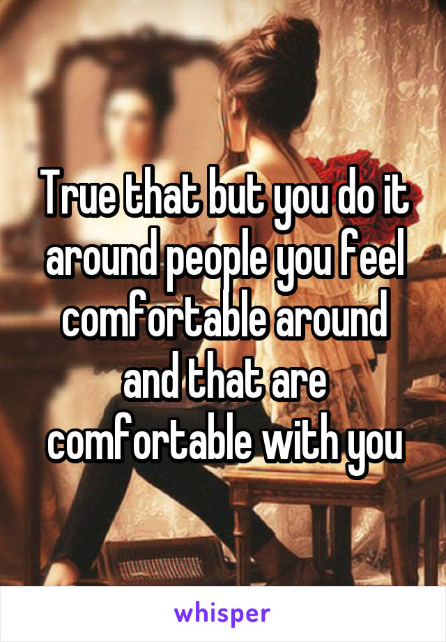 True that but you do it around people you feel comfortable around and that are comfortable with you