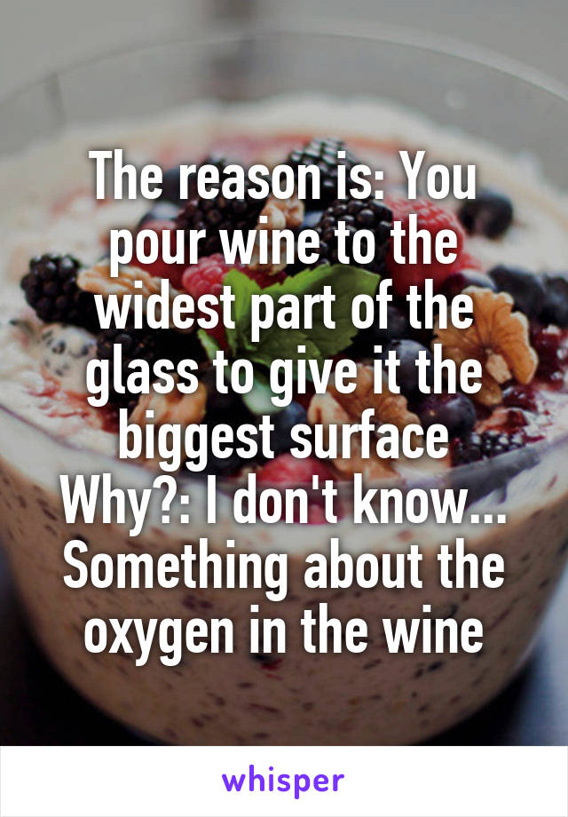 The reason is: You pour wine to the widest part of the glass to give it the biggest surface
Why?: I don't know... Something about the oxygen in the wine