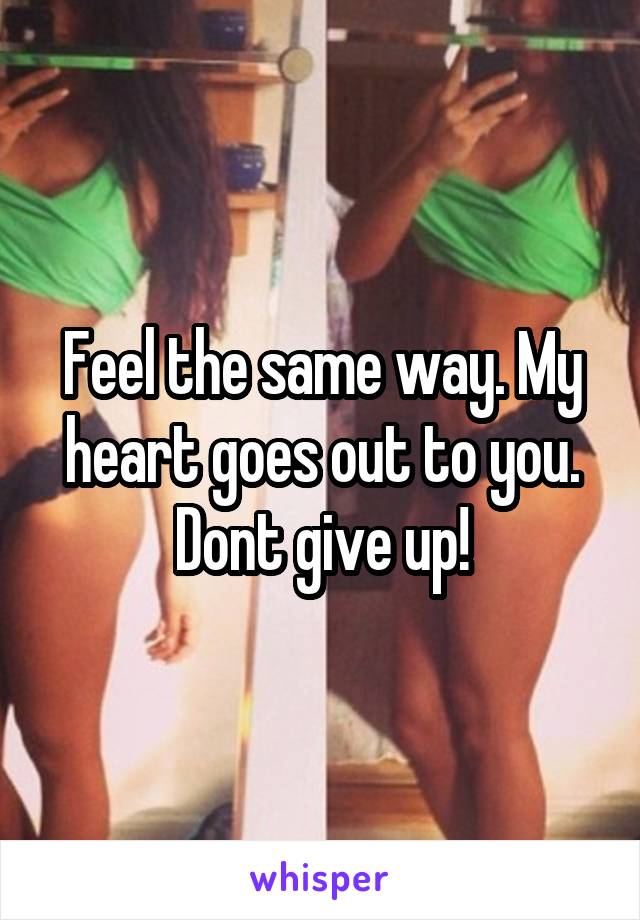 Feel the same way. My heart goes out to you. Dont give up!