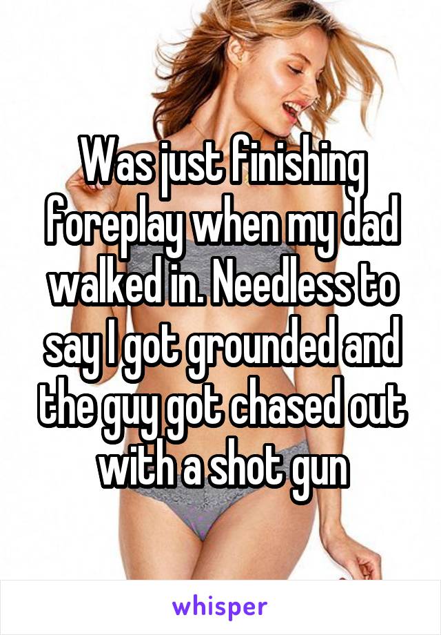 Was just finishing foreplay when my dad walked in. Needless to say I got grounded and the guy got chased out with a shot gun