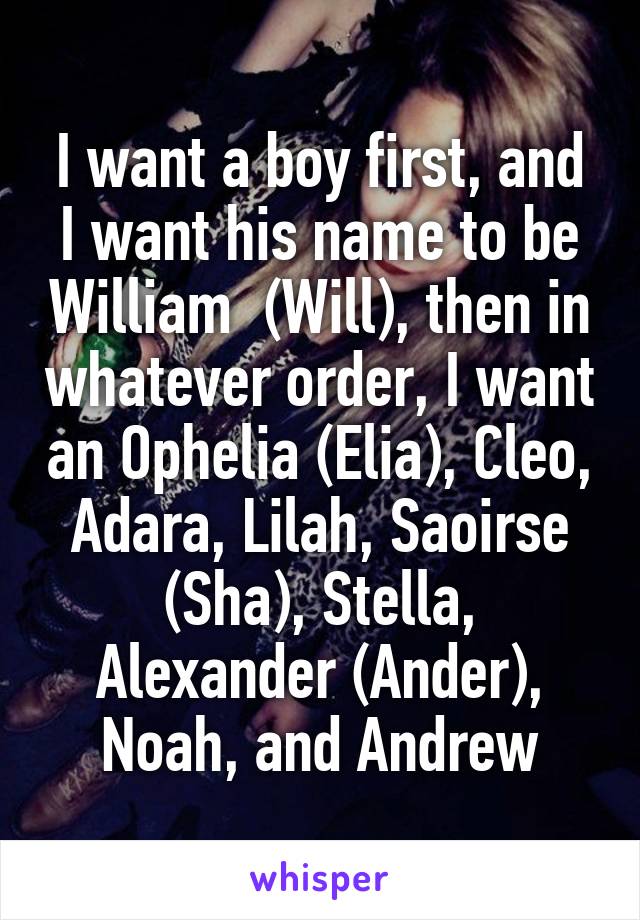 I want a boy first, and I want his name to be William  (Will), then in whatever order, I want an Ophelia (Elia), Cleo, Adara, Lilah, Saoirse (Sha), Stella, Alexander (Ander), Noah, and Andrew