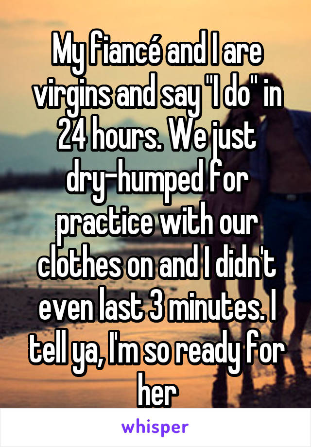 My fiancé and I are virgins and say "I do" in 24 hours. We just dry-humped for practice with our clothes on and I didn't even last 3 minutes. I tell ya, I'm so ready for her