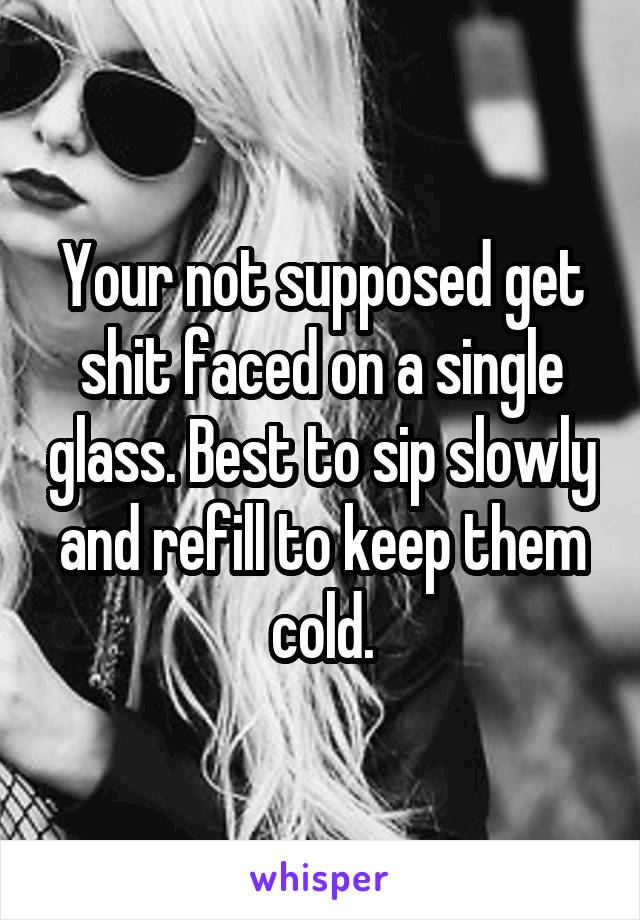 Your not supposed get shit faced on a single glass. Best to sip slowly and refill to keep them cold.