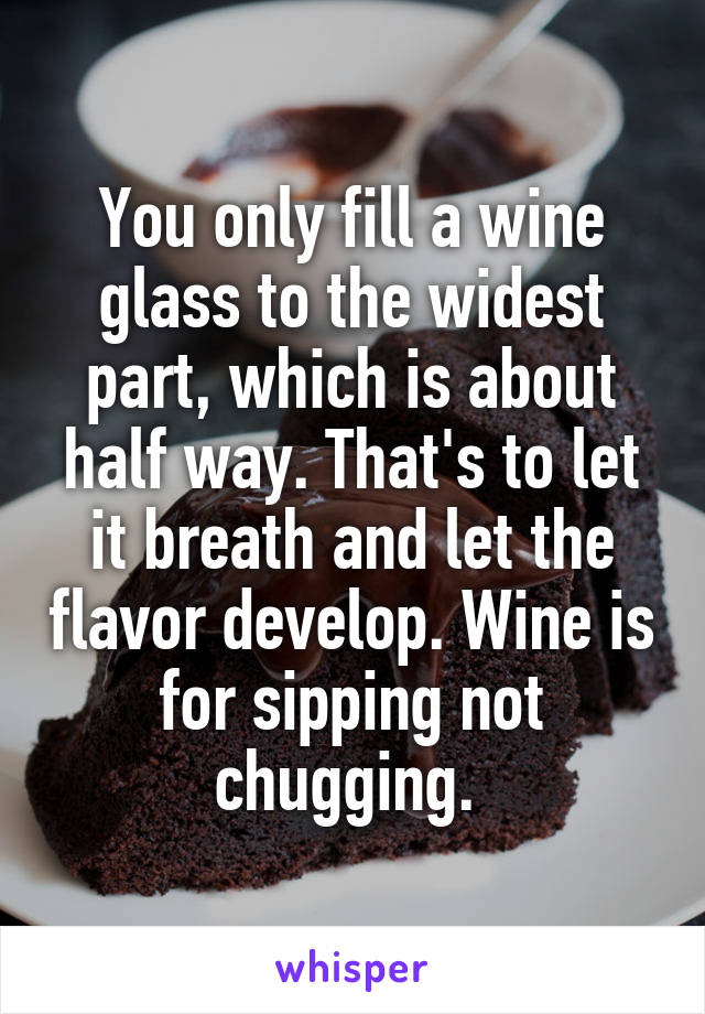 You only fill a wine glass to the widest part, which is about half way. That's to let it breath and let the flavor develop. Wine is for sipping not chugging. 