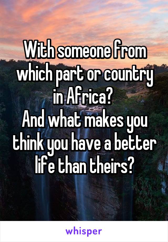 With someone from which part or country in Africa? 
And what makes you think you have a better life than theirs?
