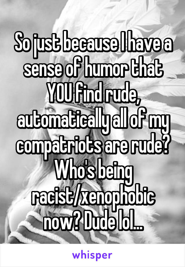 So just because I have a sense of humor that YOU find rude, automatically all of my compatriots are rude? Who's being racist/xenophobic now? Dude lol...