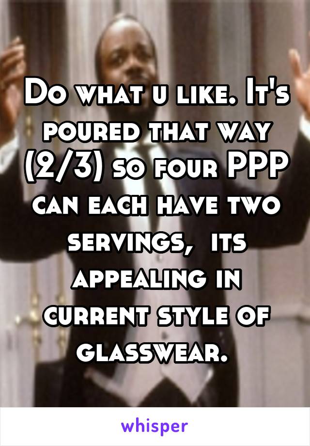 Do what u like. It's poured that way (2/3) so four PPP can each have two servings,  its appealing in current style of glasswear. 