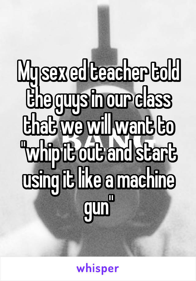 My sex ed teacher told the guys in our class that we will want to "whip it out and start using it like a machine gun"